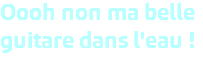 Oooh non ma belle guitare dans l'eau ! 